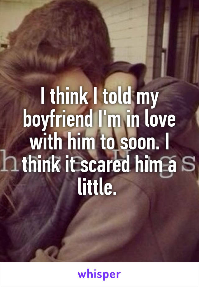 I think I told my boyfriend I'm in love with him to soon. I think it scared him a little. 