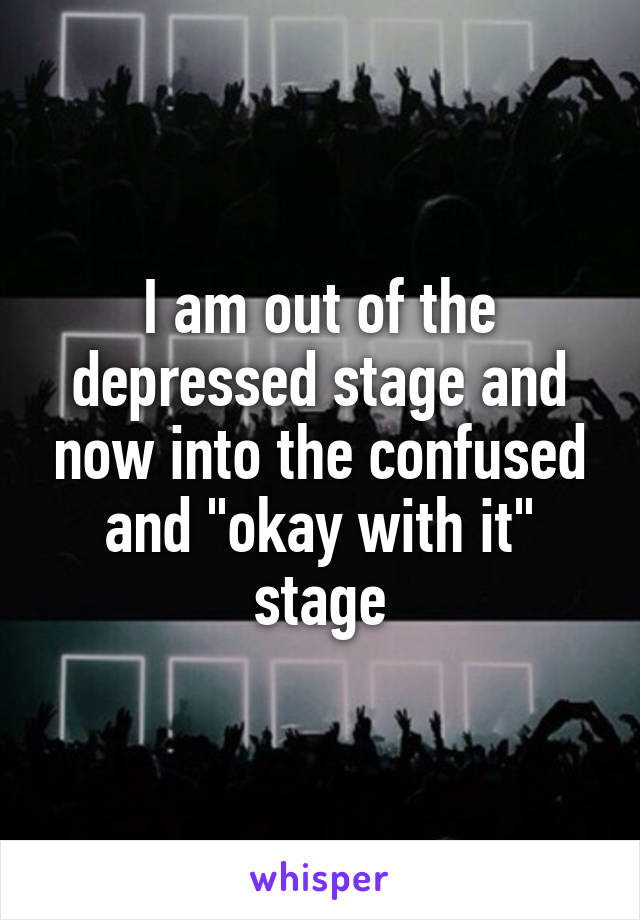 I am out of the depressed stage and now into the confused and "okay with it" stage