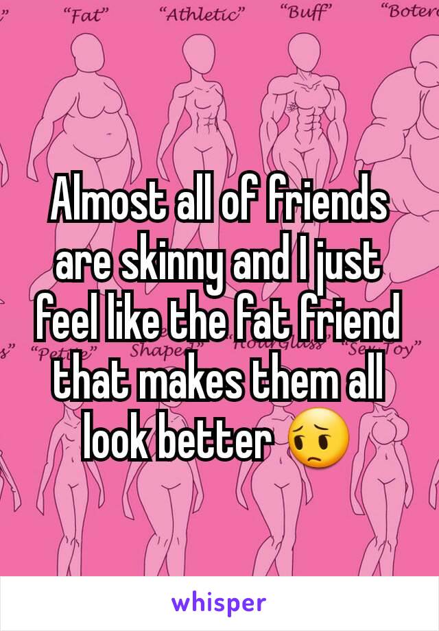 Almost all of friends are skinny and I just feel like the fat friend that makes them all look better 😔