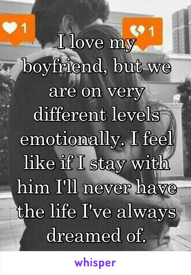 I love my boyfriend, but we are on very different levels emotionally. I feel like if I stay with him I'll never have the life I've always dreamed of.