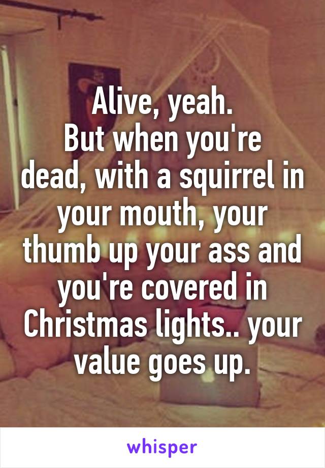 Alive, yeah.
But when you're dead, with a squirrel in your mouth, your thumb up your ass and you're covered in Christmas lights.. your value goes up.