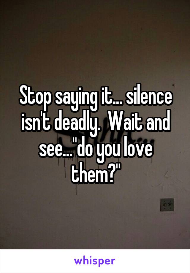 Stop saying it... silence isn't deadly.  Wait and see..."do you love them?"