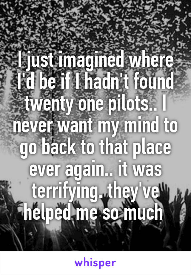 I just imagined where I'd be if I hadn't found twenty one pilots.. I never want my mind to go back to that place ever again.. it was terrifying. they've helped me so much 