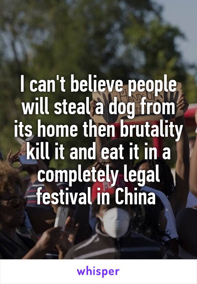 I can't believe people will steal a dog from its home then brutality kill it and eat it in a completely legal festival in China 