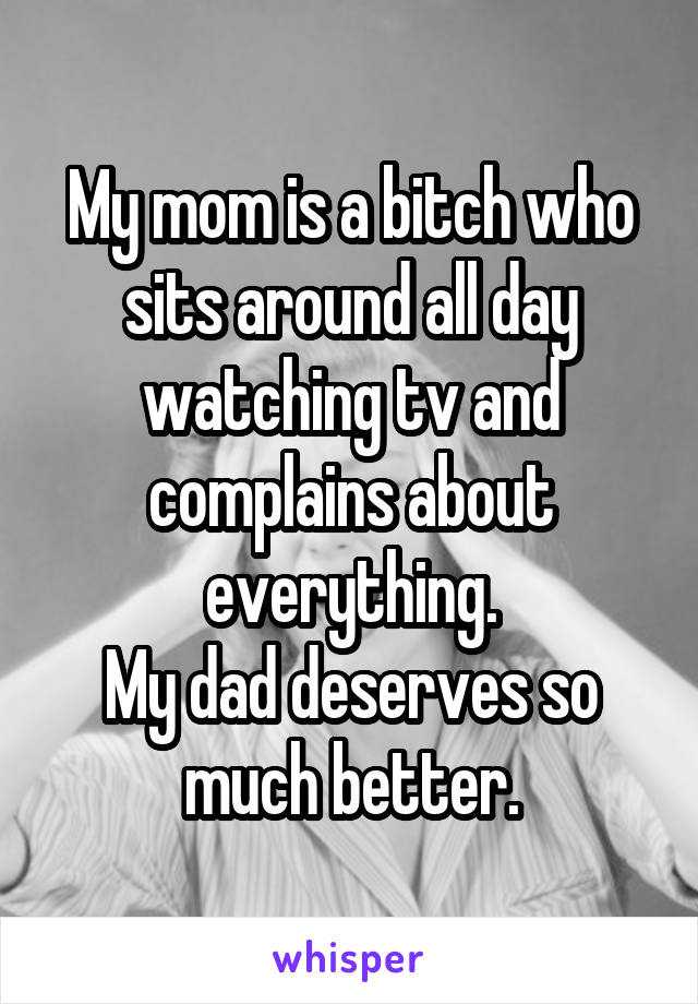 My mom is a bitch who sits around all day watching tv and complains about everything.
My dad deserves so much better.