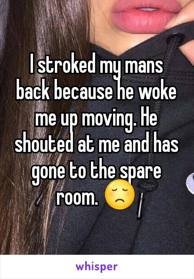 I stroked my mans back because he woke me up moving. He shouted at me and has gone to the spare room. 😞