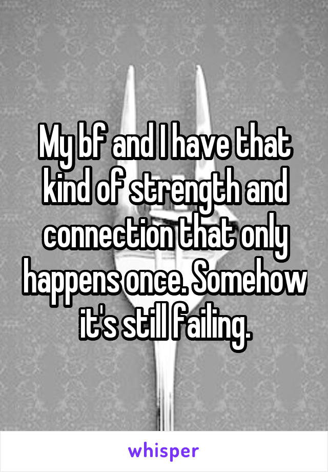 My bf and I have that kind of strength and connection that only happens once. Somehow it's still failing.