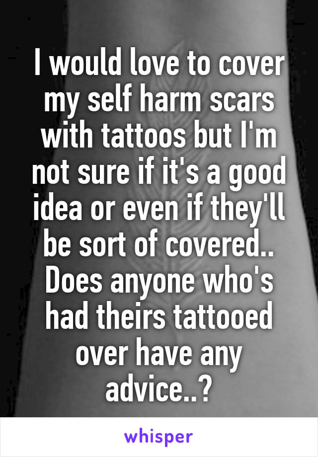 I would love to cover my self harm scars with tattoos but I'm not sure if it's a good idea or even if they'll be sort of covered..
Does anyone who's had theirs tattooed over have any advice..?