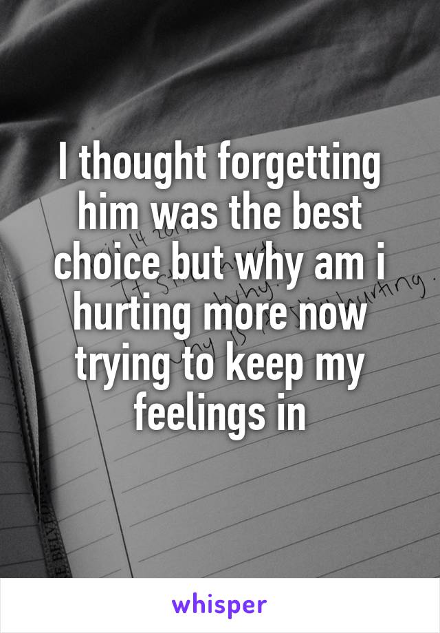 I thought forgetting him was the best choice but why am i hurting more now trying to keep my feelings in
