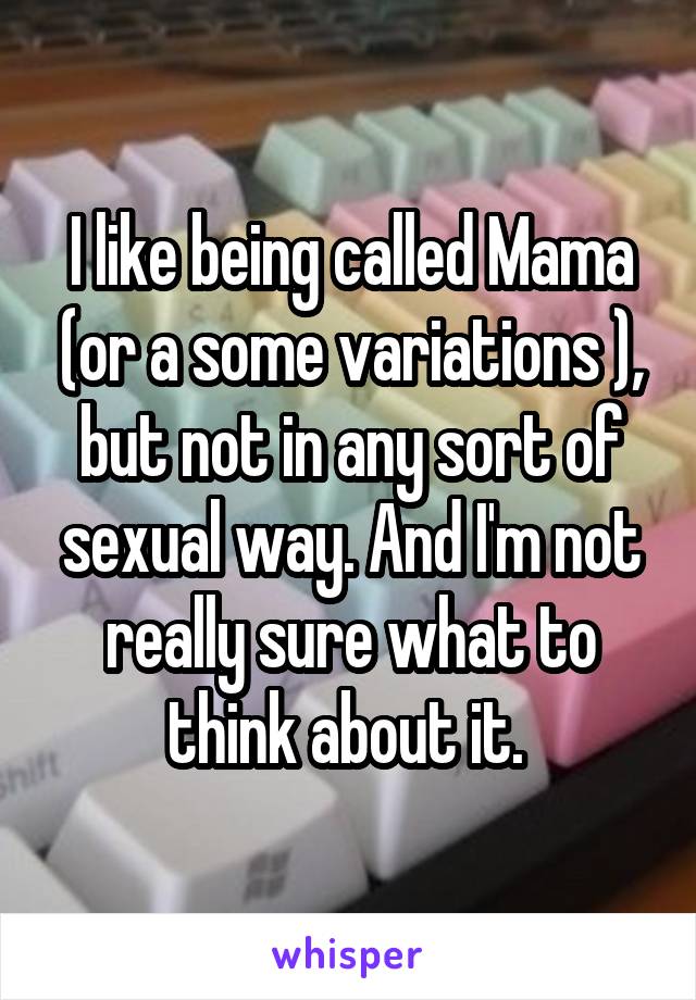 I like being called Mama (or a some variations ), but not in any sort of sexual way. And I'm not really sure what to think about it. 