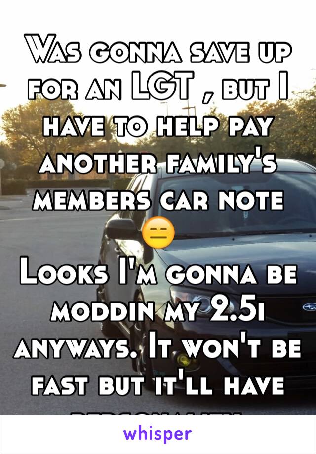 Was gonna save up for an LGT , but I have to help pay another family's members car note 😑 
Looks I'm gonna be moddin my 2.5i anyways. It won't be fast but it'll have personality.