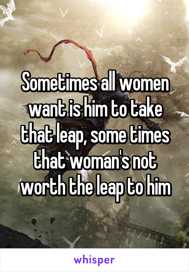 Sometimes all women want is him to take that leap, some times that woman's not worth the leap to him