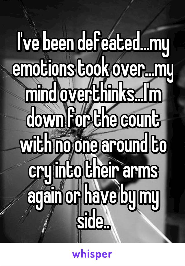 I've been defeated...my emotions took over...my mind overthinks...I'm down for the count with no one around to cry into their arms again or have by my side..