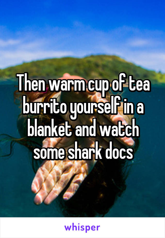 Then warm cup of tea burrito yourself in a blanket and watch some shark docs