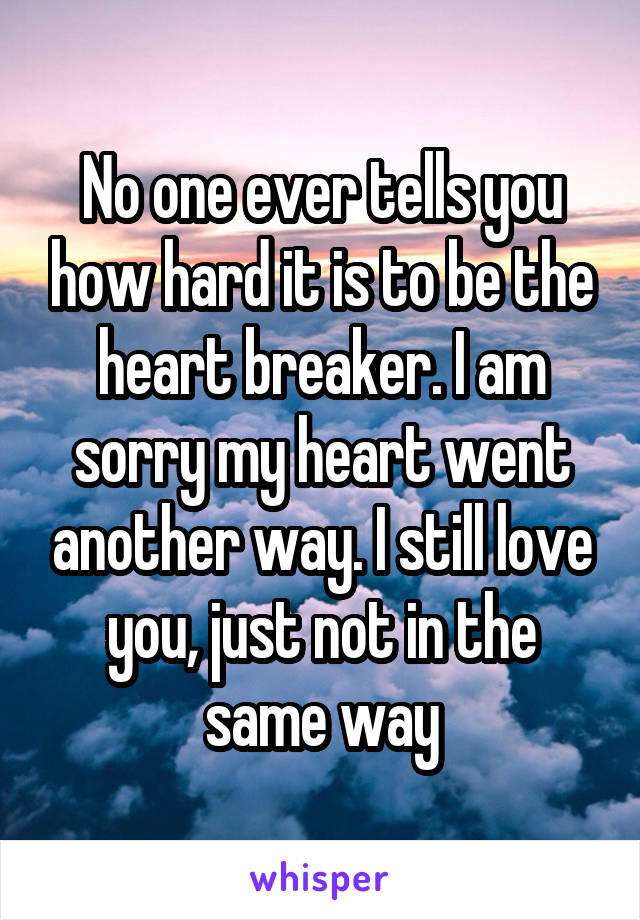 No one ever tells you how hard it is to be the heart breaker. I am sorry my heart went another way. I still love you, just not in the same way