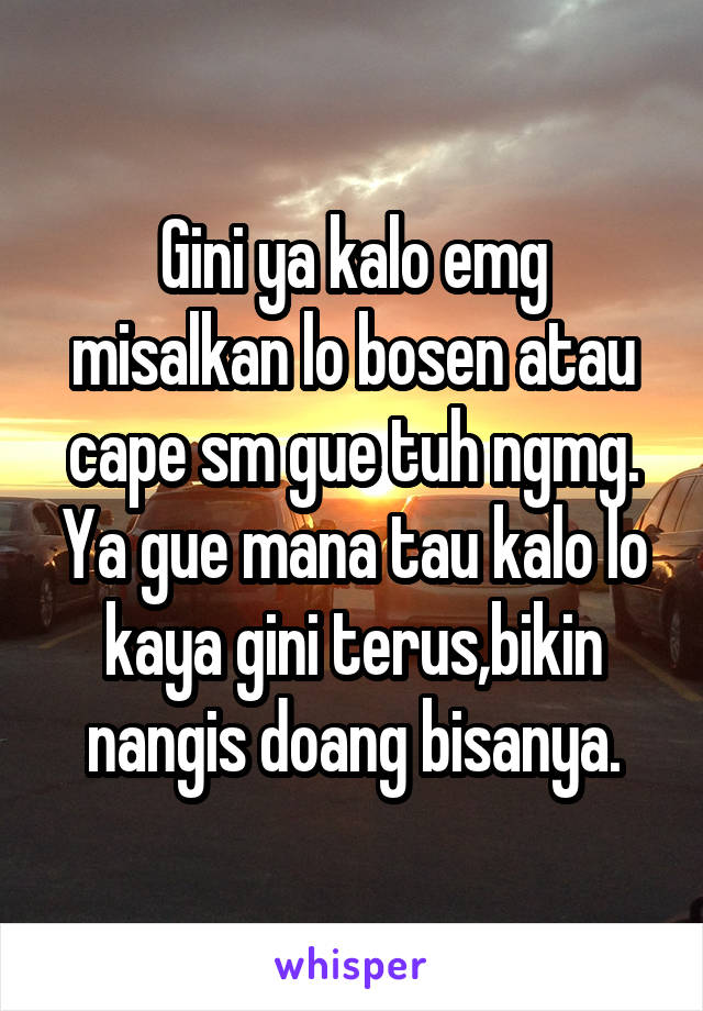 Gini ya kalo emg misalkan lo bosen atau cape sm gue tuh ngmg. Ya gue mana tau kalo lo kaya gini terus,bikin nangis doang bisanya.