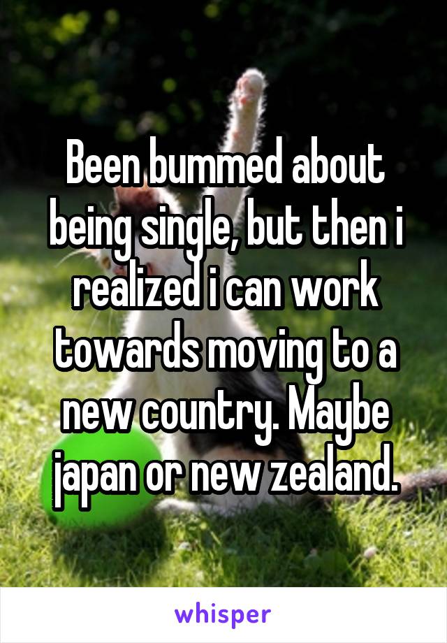 Been bummed about being single, but then i realized i can work towards moving to a new country. Maybe japan or new zealand.