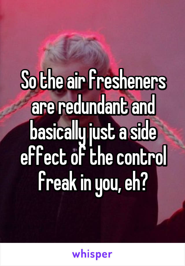 So the air fresheners are redundant and basically just a side effect of the control freak in you, eh?