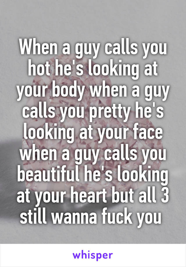 When a guy calls you hot he's looking at your body when a guy calls you pretty he's looking at your face when a guy calls you beautiful he's looking at your heart but all 3 still wanna fuck you 