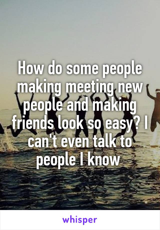 How do some people making meeting new people and making friends look so easy? I can't even talk to people I know 