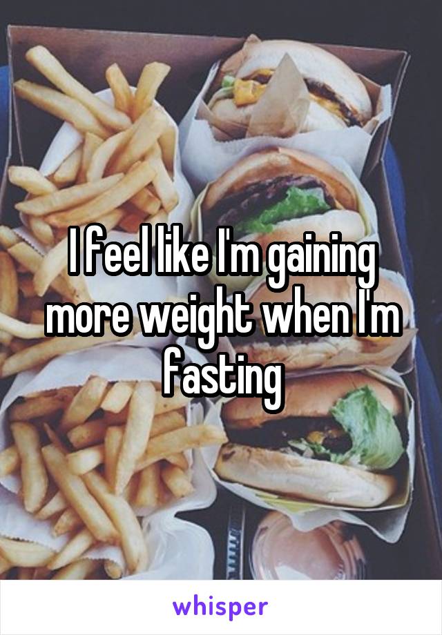 I feel like I'm gaining more weight when I'm fasting