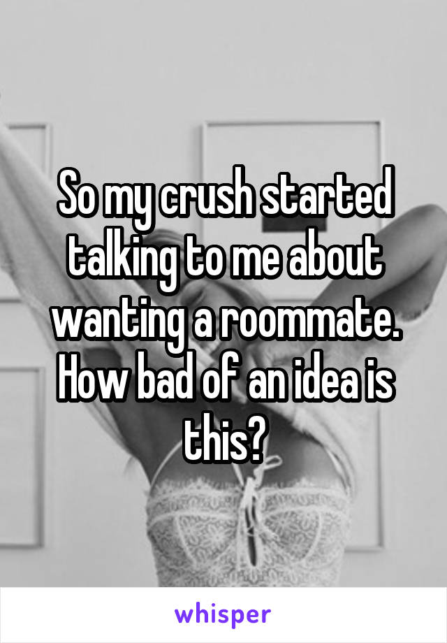 So my crush started talking to me about wanting a roommate. How bad of an idea is this?