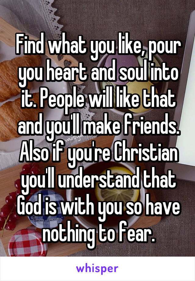 Find what you like, pour you heart and soul into it. People will like that and you'll make friends. Also if you're Christian you'll understand that God is with you so have nothing to fear.