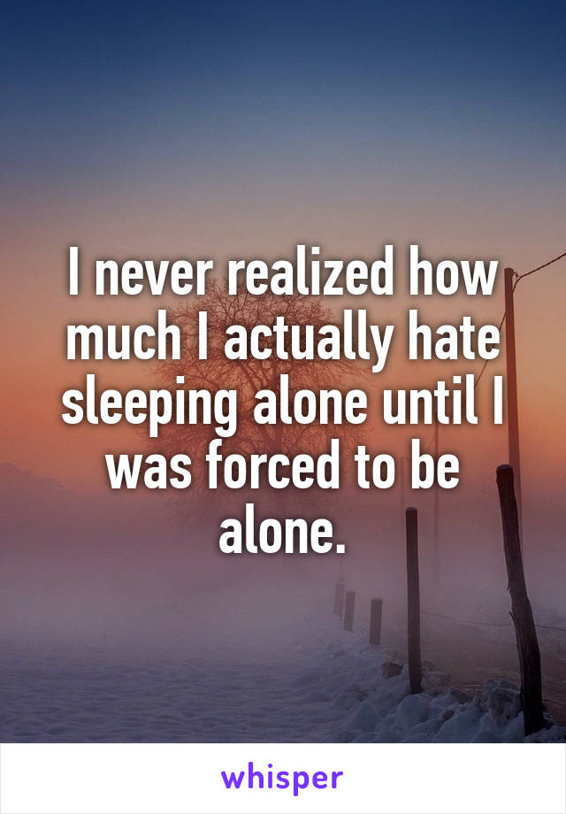 I never realized how much I actually hate sleeping alone until I was forced to be alone.