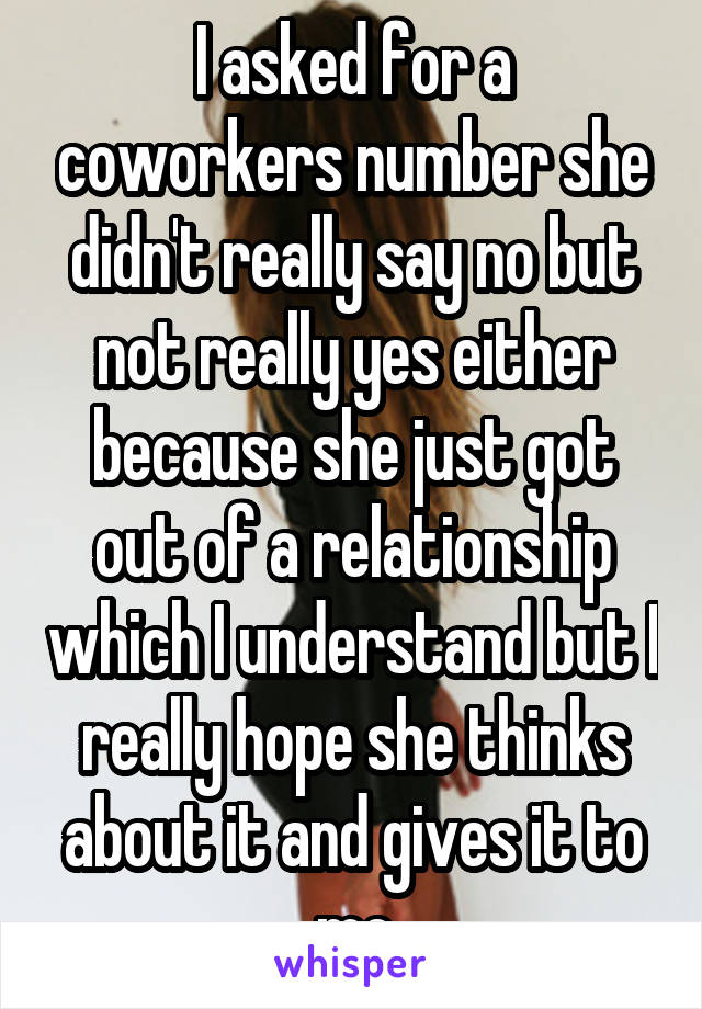 I asked for a coworkers number she didn't really say no but not really yes either because she just got out of a relationship which I understand but I really hope she thinks about it and gives it to me