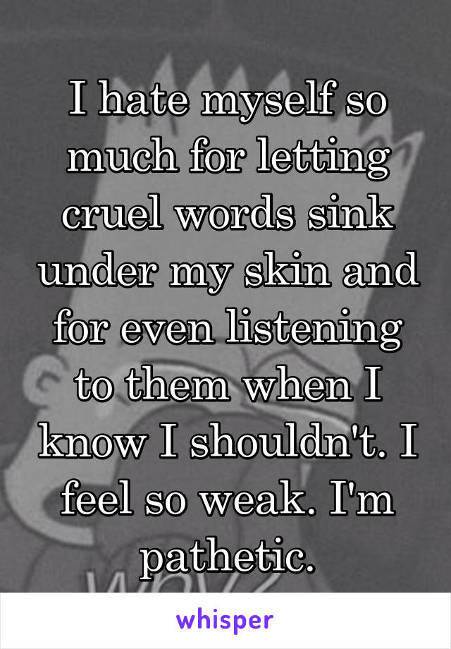 I hate myself so much for letting cruel words sink under my skin and for even listening to them when I know I shouldn't. I feel so weak. I'm pathetic.