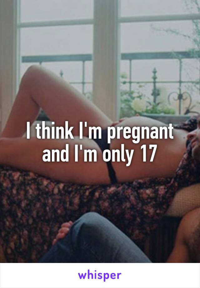 I think I'm pregnant and I'm only 17