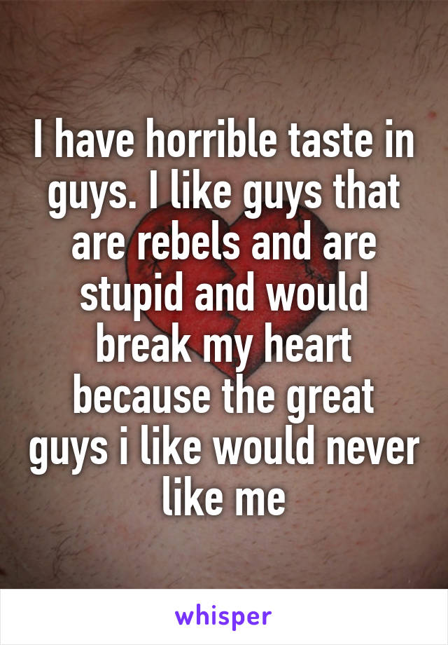 I have horrible taste in guys. I like guys that are rebels and are stupid and would break my heart because the great guys i like would never like me