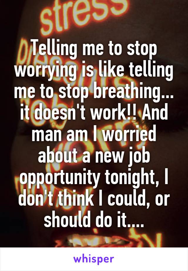 Telling me to stop worrying is like telling me to stop breathing... it doesn't work!! And man am I worried about a new job opportunity tonight, I don't think I could, or should do it....