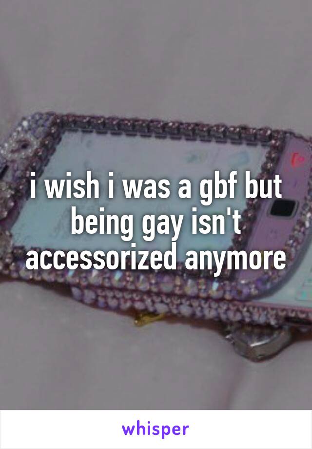 i wish i was a gbf but being gay isn't accessorized anymore