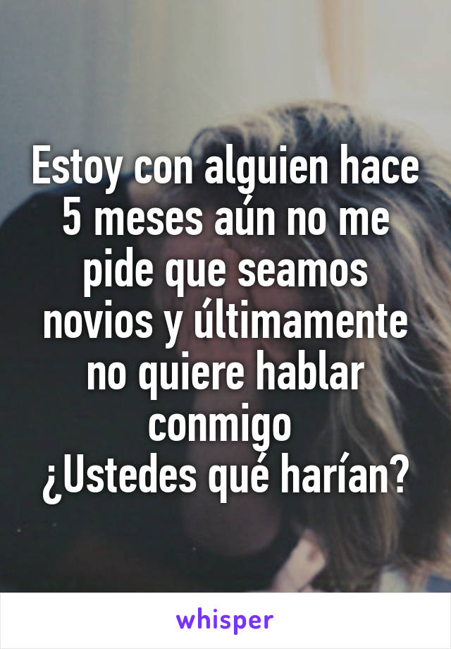 Estoy con alguien hace 5 meses aún no me pide que seamos novios y últimamente no quiere hablar conmigo 
¿Ustedes qué harían?