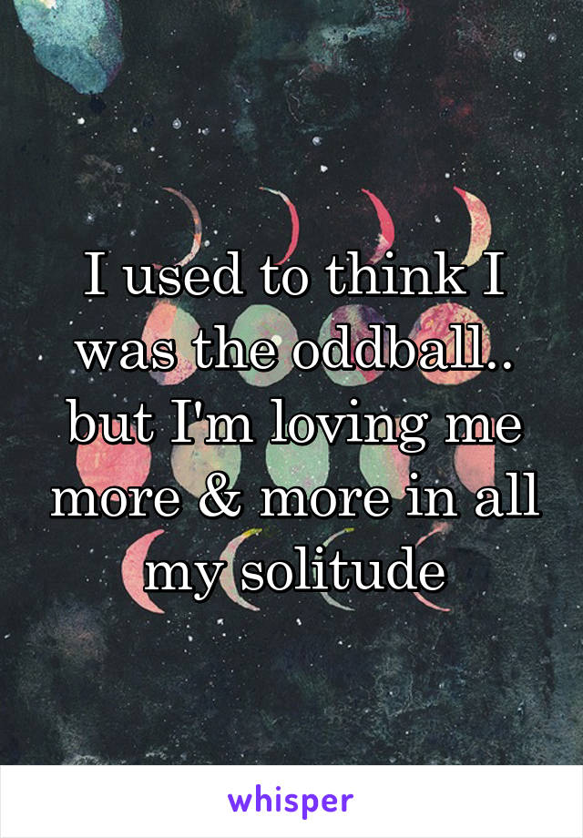 I used to think I was the oddball.. but I'm loving me more & more in all my solitude