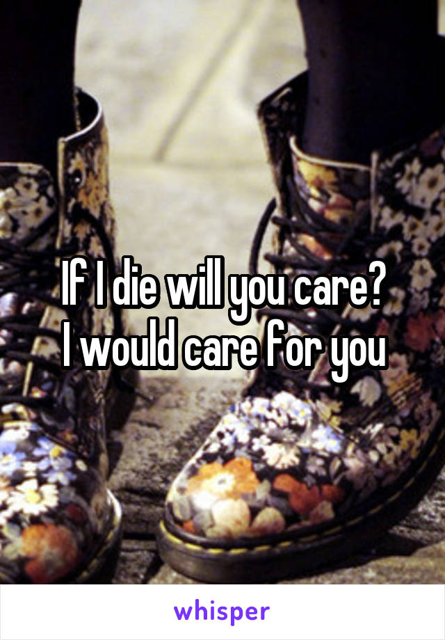 If I die will you care?
I would care for you