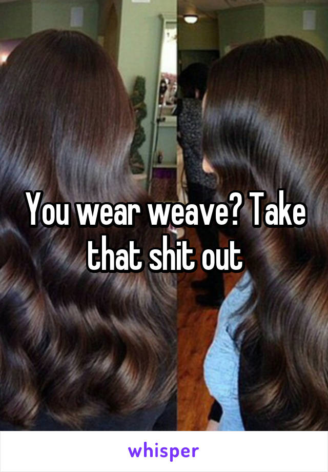 You wear weave? Take that shit out