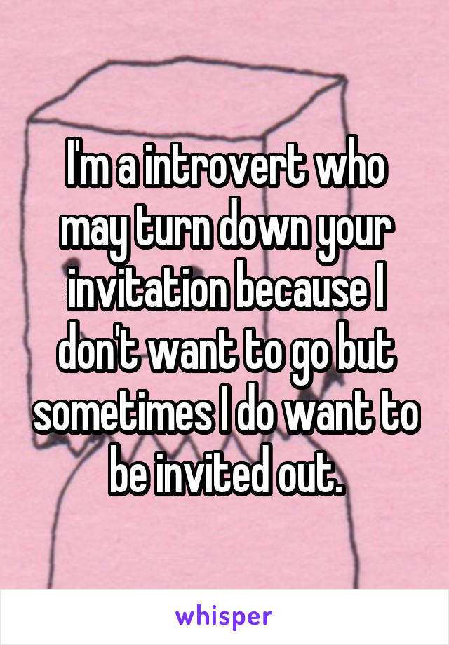 I'm a introvert who may turn down your invitation because I don't want to go but sometimes I do want to be invited out.