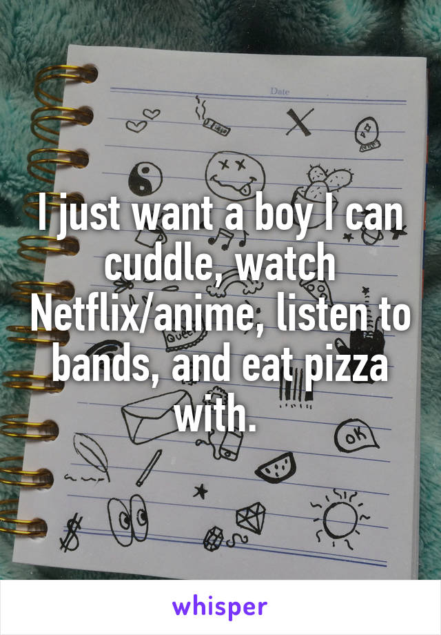 I just want a boy I can cuddle, watch Netflix/anime, listen to bands, and eat pizza with. 