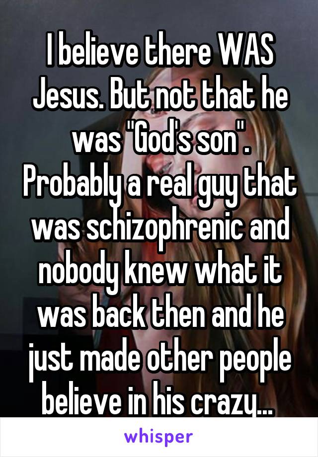 I believe there WAS Jesus. But not that he was "God's son". Probably a real guy that was schizophrenic and nobody knew what it was back then and he just made other people believe in his crazy... 