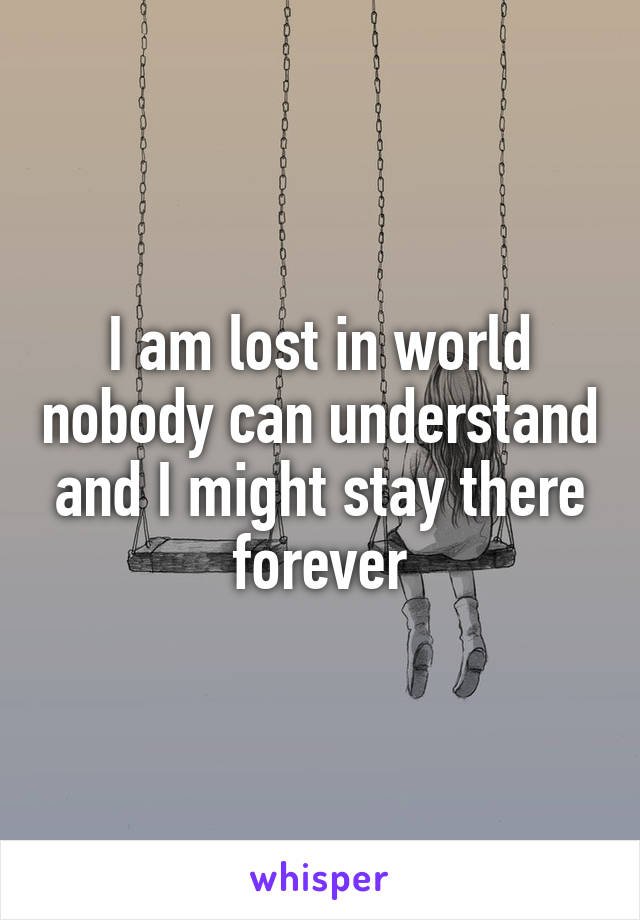 I am lost in world nobody can understand and I might stay there forever