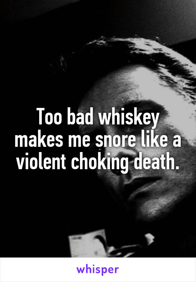 Too bad whiskey makes me snore like a violent choking death.