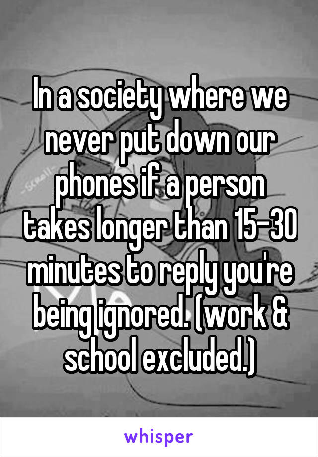 In a society where we never put down our phones if a person takes longer than 15-30 minutes to reply you're being ignored. (work & school excluded.)