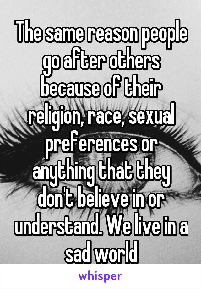 The same reason people go after others because of their religion, race, sexual preferences or anything that they don't believe in or understand. We live in a sad world