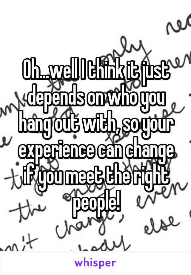 Oh...well I think it just depends on who you hang out with, so your experience can change if you meet the right people!