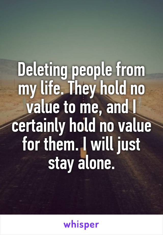 Deleting people from my life. They hold no value to me, and I certainly hold no value for them. I will just stay alone.