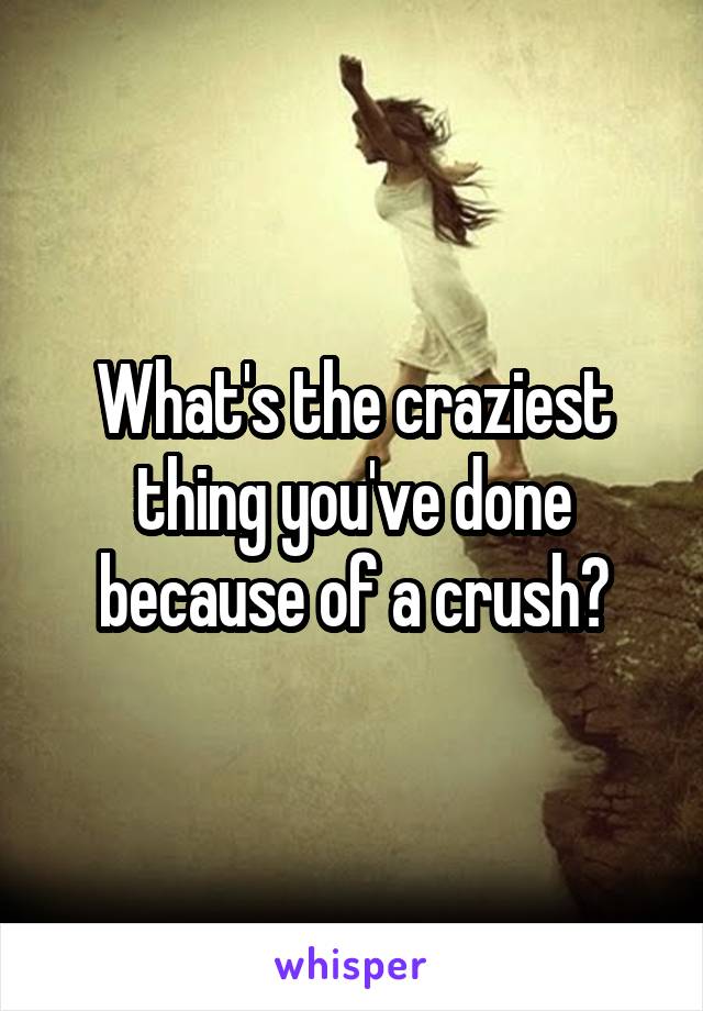 What's the craziest thing you've done because of a crush?