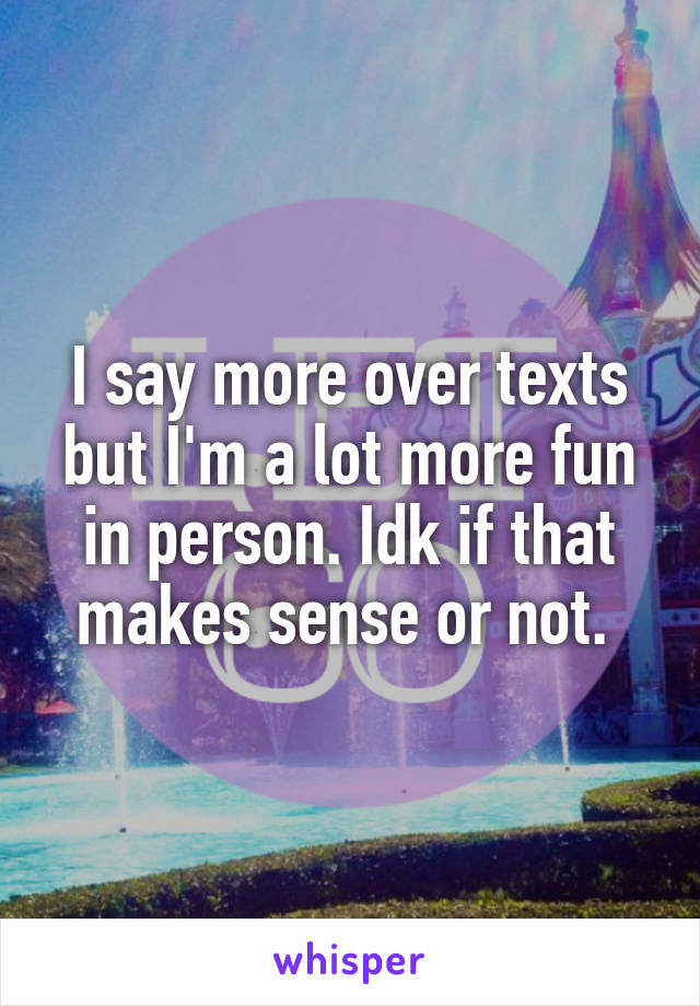 I say more over texts but I'm a lot more fun in person. Idk if that makes sense or not. 