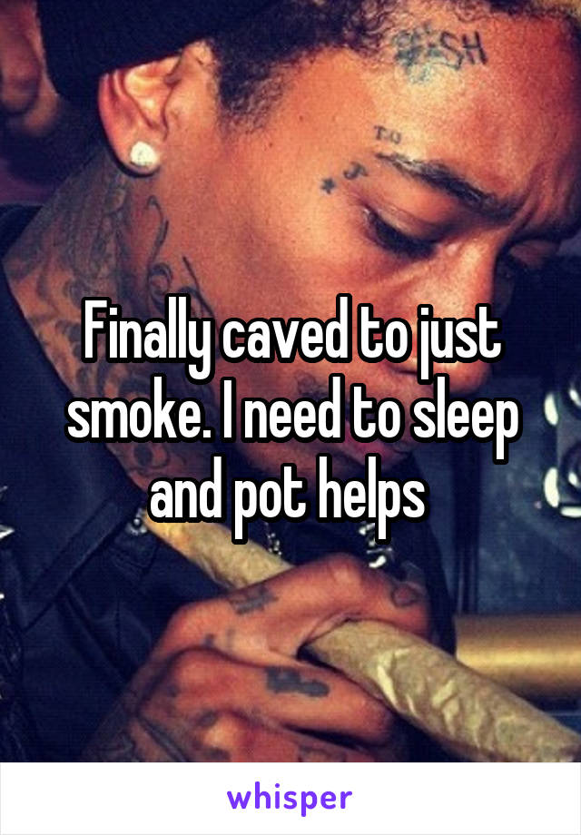 Finally caved to just smoke. I need to sleep and pot helps 